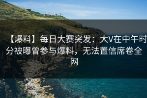 【爆料】每日大赛突发：大V在中午时分被曝曾参与爆料，无法置信席卷全网