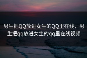 男生把QQ放进女生的QQ里在线，男生把qq放进女生的qq里在线视频