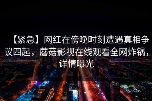 【紧急】网红在傍晚时刻遭遇真相争议四起，蘑菇影视在线观看全网炸锅，详情曝光
