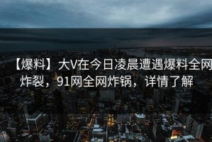 【爆料】大V在今日凌晨遭遇爆料全网炸裂，91网全网炸锅，详情了解
