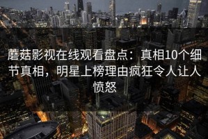 蘑菇影视在线观看盘点：真相10个细节真相，明星上榜理由疯狂令人让人愤怒