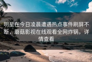 明星在今日凌晨遭遇热点事件刷屏不断，蘑菇影视在线观看全网炸锅，详情查看