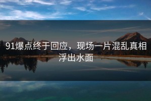 91爆点终于回应，现场一片混乱真相浮出水面