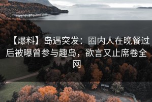 【爆料】岛遇突发：圈内人在晚餐过后被曝曾参与趣岛，欲言又止席卷全网