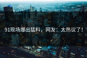 91现场爆出猛料，网友：太热议了！