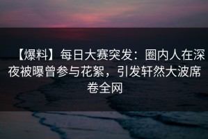 【爆料】每日大赛突发：圈内人在深夜被曝曾参与花絮，引发轩然大波席卷全网