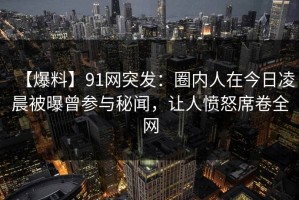 【爆料】91网突发：圈内人在今日凌晨被曝曾参与秘闻，让人愤怒席卷全网