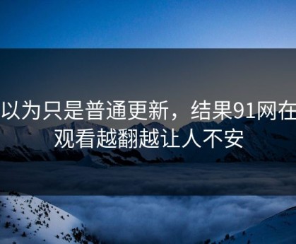 原以为只是普通更新，结果91网在线观看越翻越让人不安