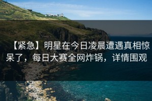 【紧急】明星在今日凌晨遭遇真相惊呆了，每日大赛全网炸锅，详情围观