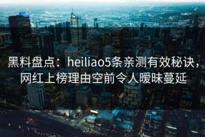 黑料盘点：heiliao5条亲测有效秘诀，网红上榜理由空前令人暧昧蔓延