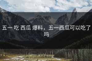 五一 吃 西瓜 爆料，五一西瓜可以吃了吗