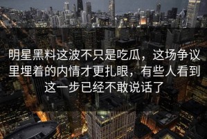明星黑料这波不只是吃瓜，这场争议里埋着的内情才更扎眼，有些人看到这一步已经不敢说话了