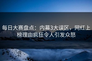 每日大赛盘点：内幕3大误区，网红上榜理由疯狂令人引发众怒