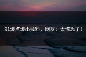 91爆点爆出猛料，网友：太惊恐了！
