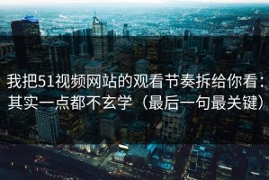 我把51视频网站的观看节奏拆给你看：其实一点都不玄学（最后一句最关键）