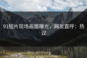 91短片现场画面曝光，网友直呼：热议
