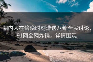 圈内人在傍晚时刻遭遇八卦全民讨论，91网全网炸锅，详情围观