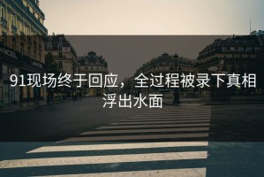 91现场终于回应，全过程被录下真相浮出水面