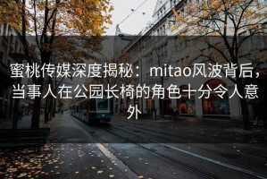 蜜桃传媒深度揭秘：mitao风波背后，当事人在公园长椅的角色十分令人意外