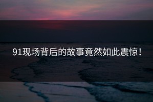 91现场背后的故事竟然如此震惊！