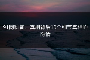 91网科普：真相背后10个细节真相的隐情