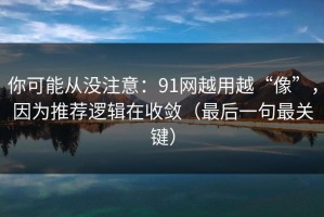 你可能从没注意：91网越用越“像”，因为推荐逻辑在收敛（最后一句最关键）