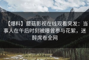 【爆料】蘑菇影视在线观看突发：当事人在午后时刻被曝曾参与花絮，迷醉席卷全网