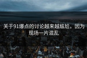 关于91爆点的讨论越来越尴尬，因为现场一片混乱