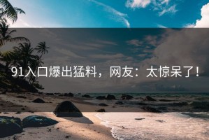 91入口爆出猛料，网友：太惊呆了！