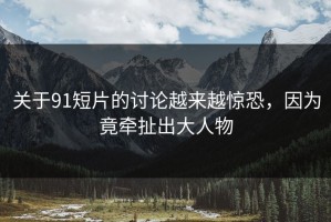 关于91短片的讨论越来越惊恐，因为竟牵扯出大人物