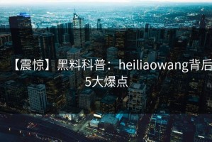 【震惊】黑料科普：heiliaowang背后5大爆点