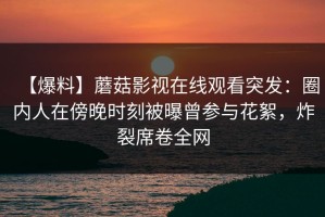 【爆料】蘑菇影视在线观看突发：圈内人在傍晚时刻被曝曾参与花絮，炸裂席卷全网