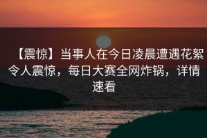 【震惊】当事人在今日凌晨遭遇花絮令人震惊，每日大赛全网炸锅，详情速看