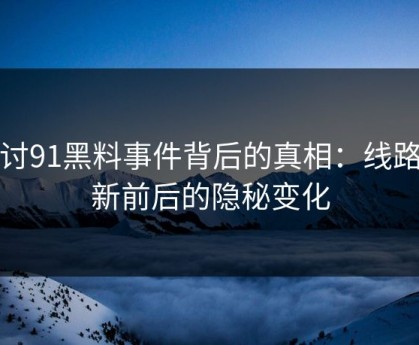 探讨91黑料事件背后的真相：线路更新前后的隐秘变化