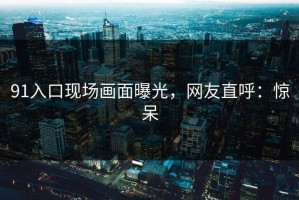 91入口现场画面曝光，网友直呼：惊呆