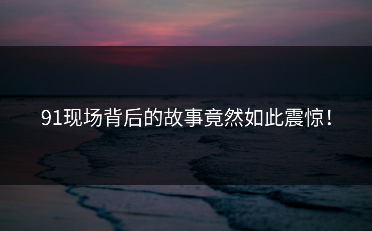91现场背后的故事竟然如此震惊！
