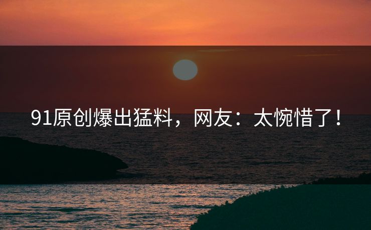 91原创爆出猛料，网友：太惋惜了！