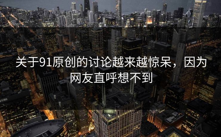 关于91原创的讨论越来越惊呆，因为网友直呼想不到