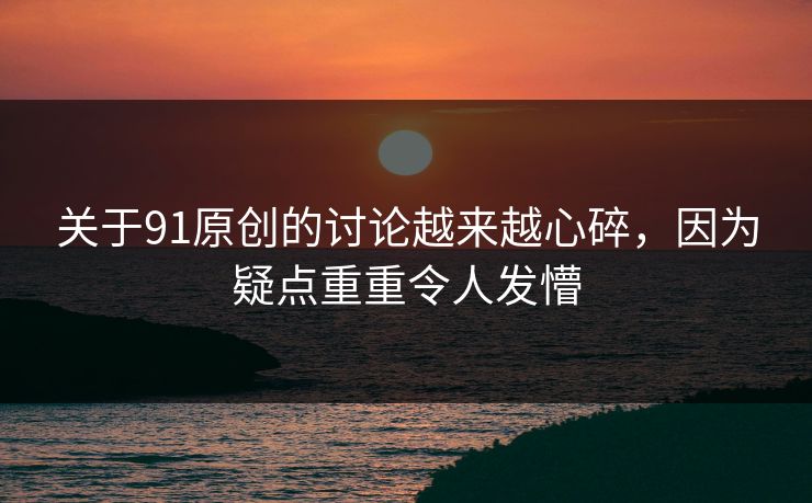 关于91原创的讨论越来越心碎，因为疑点重重令人发懵