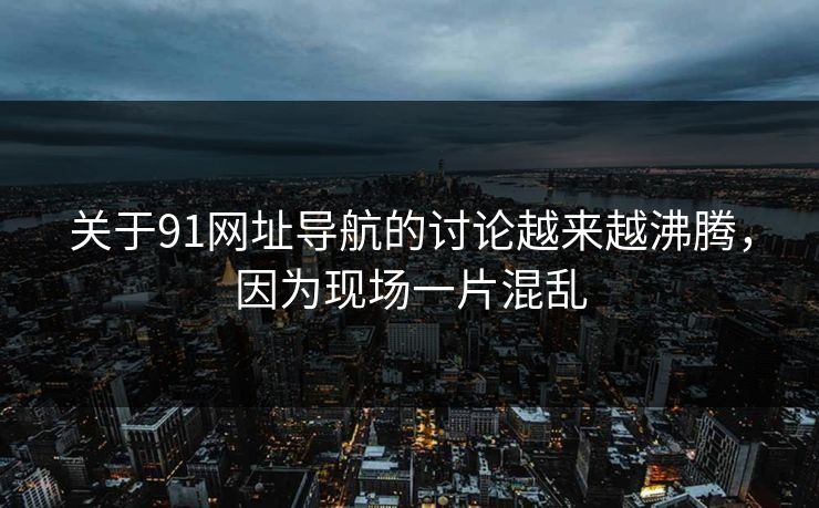 关于91网址导航的讨论越来越沸腾，因为现场一片混乱