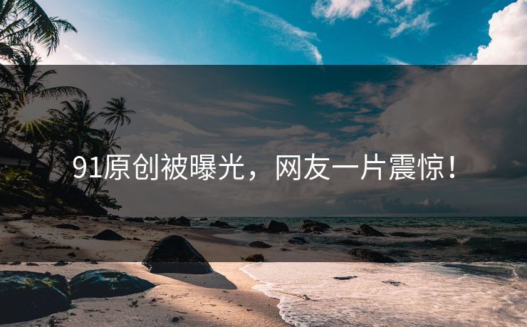 91原创被曝光，网友一片震惊！