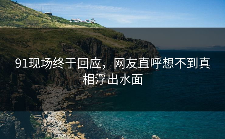 91现场终于回应，网友直呼想不到真相浮出水面