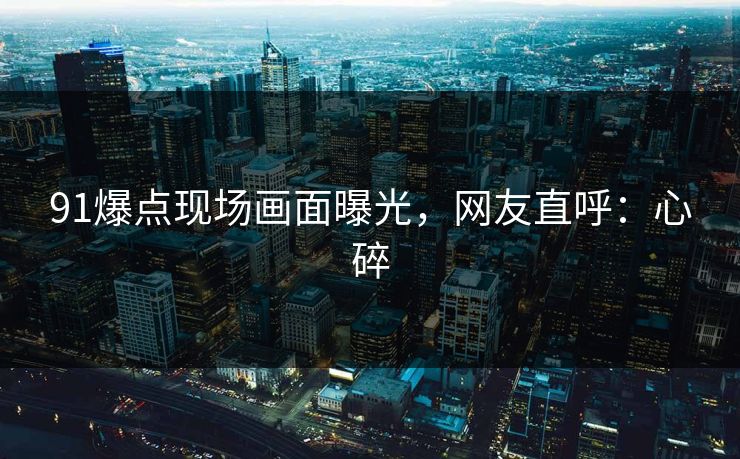 91爆点现场画面曝光，网友直呼：心碎