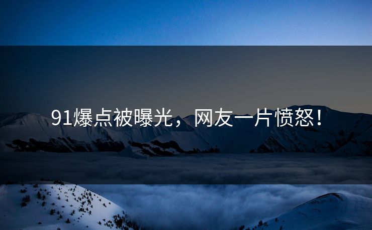 91爆点被曝光，网友一片愤怒！
