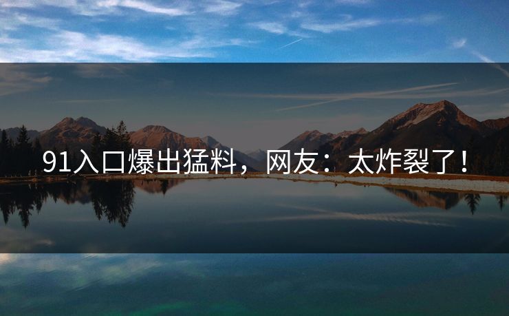 91入口爆出猛料，网友：太炸裂了！