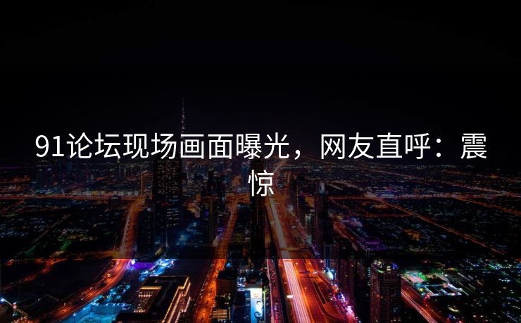 91论坛现场画面曝光，网友直呼：震惊