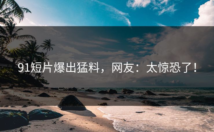 91短片爆出猛料，网友：太惊恐了！