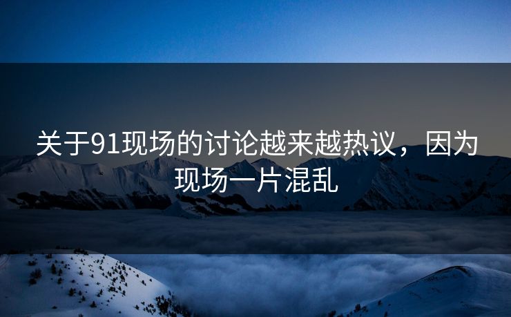 关于91现场的讨论越来越热议，因为现场一片混乱