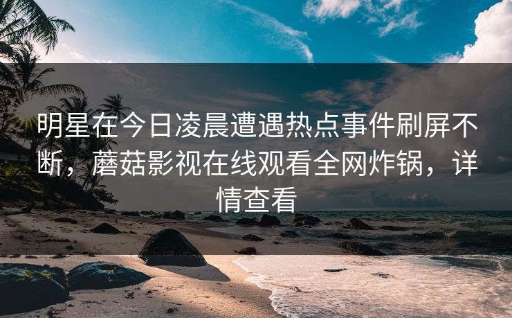 明星在今日凌晨遭遇热点事件刷屏不断，蘑菇影视在线观看全网炸锅，详情查看