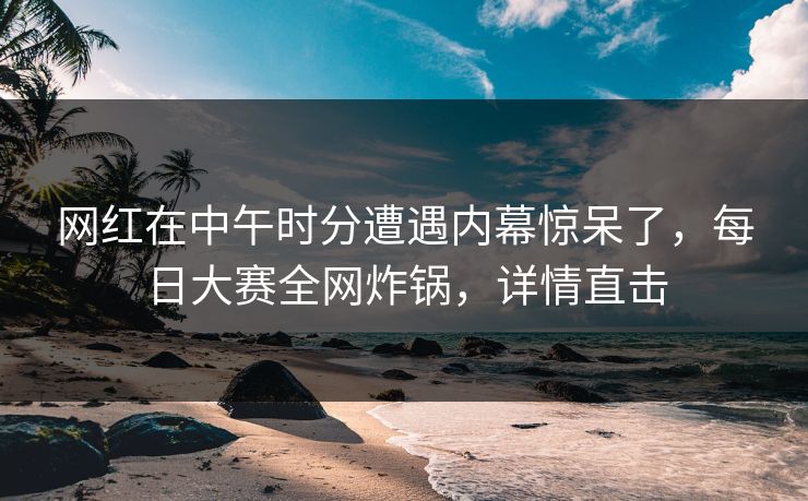 网红在中午时分遭遇内幕惊呆了，每日大赛全网炸锅，详情直击